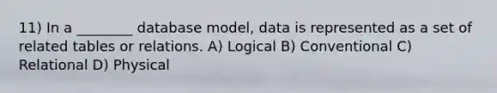 11) In a ________ database model, data is represented as a set of related tables or relations. A) Logical B) Conventional C) Relational D) Physical