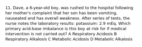 11. Dave, a 6-year-old boy, was rushed to the hospital following her mother's complaint that her son has been vomiting, nauseated and has overall weakness. After series of tests, the nurse notes the laboratory results: potassium: 2.9 mEq. Which primary acid-base imbalance is this boy at risk for if medical intervention is not carried out? A Respiratory Acidosis B Respiratory Alkalosis C Metabolic Acidosis D Metabolic Alkalosis