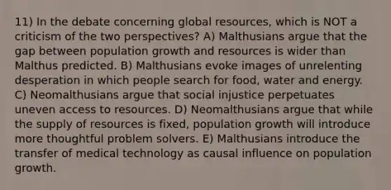 11) In the debate concerning global resources, which is NOT a criticism of the two perspectives? A) Malthusians argue that the gap between population growth and resources is wider than Malthus predicted. B) Malthusians evoke images of unrelenting desperation in which people search for food, water and energy. C) Neomalthusians argue that social injustice perpetuates uneven access to resources. D) Neomalthusians argue that while the supply of resources is fixed, population growth will introduce more thoughtful problem solvers. E) Malthusians introduce the transfer of medical technology as causal influence on population growth.