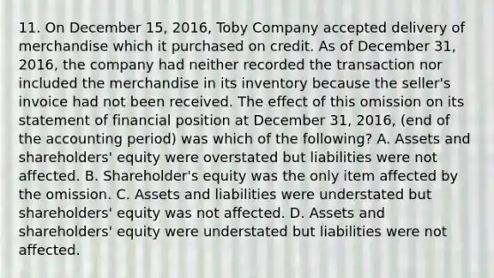 11. On December 15, 2016, Toby Company accepted delivery of merchandise which it purchased on credit. As of December 31, 2016, the company had neither recorded the transaction nor included the merchandise in its inventory because the seller's invoice had not been received. The effect of this omission on its statement of financial position at December 31, 2016, (end of the accounting period) was which of the following? A. Assets and shareholders' equity were overstated but liabilities were not affected. B. Shareholder's equity was the only item affected by the omission. C. Assets and liabilities were understated but shareholders' equity was not affected. D. Assets and shareholders' equity were understated but liabilities were not affected.