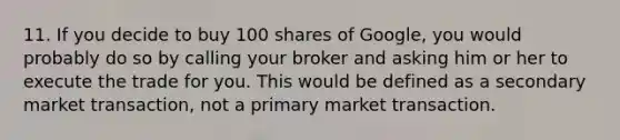 11. ​If you decide to buy 100 shares of Google, you would probably do so by calling your broker and asking him or her to execute the trade for you. This would be defined as a secondary market transaction, not a primary market transaction.