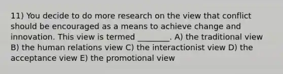 11) You decide to do more research on the view that conflict should be encouraged as a means to achieve change and innovation. This view is termed ________. A) the traditional view B) the human relations view C) the interactionist view D) the acceptance view E) the promotional view