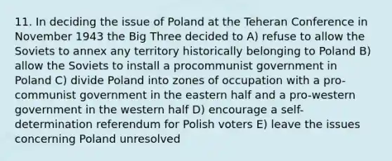 11. In deciding the issue of Poland at the Teheran Conference in November 1943 the Big Three decided to A) refuse to allow the Soviets to annex any territory historically belonging to Poland B) allow the Soviets to install a procommunist government in Poland C) divide Poland into zones of occupation with a pro-communist government in the eastern half and a pro-western government in the western half D) encourage a self-determination referendum for Polish voters E) leave the issues concerning Poland unresolved