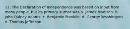 11. The Declaration of Independence was based on input from many people, but its primary author was a. James Madison. b. John Quincy Adams. c. Benjamin Franklin. d. George Washington. e. Thomas Jefferson.