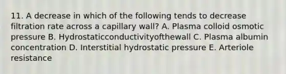 11. A decrease in which of the following tends to decrease filtration rate across a capillary wall? A. Plasma colloid osmotic pressure B. Hydrostaticconductivityofthewall C. Plasma albumin concentration D. Interstitial hydrostatic pressure E. Arteriole resistance