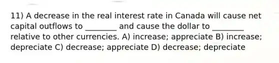 11) A decrease in the real interest rate in Canada will cause net capital outflows to ________ and cause the dollar to ________ relative to other currencies. A) increase; appreciate B) increase; depreciate C) decrease; appreciate D) decrease; depreciate