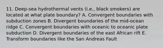 11. Deep-sea hydrothermal vents (i.e., black smokers) are located at what plate boundary? A. Convergent boundaries with subduction zones B. Divergent boundaries of the mid-ocean ridge C. Convergent boundaries with oceanic to oceanic plate subduction D. Divergent boundaries of the east African rift E. Transform boundaries like the San Andreas Fault