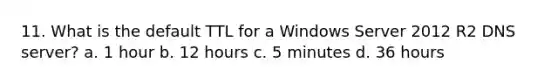 11. What is the default TTL for a Windows Server 2012 R2 DNS server? a. 1 hour b. 12 hours c. 5 minutes d. 36 hours