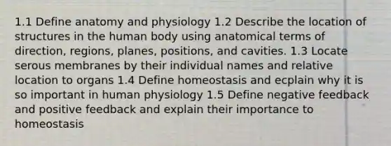 1.1 Define anatomy and physiology 1.2 Describe the location of structures in the human body using anatomical terms of direction, regions, planes, positions, and cavities. 1.3 Locate serous membranes by their individual names and relative location to organs 1.4 Define homeostasis and ecplain why it is so important in human physiology 1.5 Define negative feedback and positive feedback and explain their importance to homeostasis