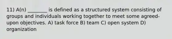 11) A(n) ________ is defined as a structured system consisting of groups and individuals working together to meet some agreed-upon objectives. A) task force B) team C) open system D) organization