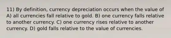 11) By definition, currency depreciation occurs when the value of A) all currencies fall relative to gold. B) one currency falls relative to another currency. C) one currency rises relative to another currency. D) gold falls relative to the value of currencies.