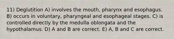 11) Deglutition A) involves the mouth, pharynx and esophagus. B) occurs in voluntary, pharyngeal and esophageal stages. C) is controlled directly by the medulla oblongata and the hypothalamus. D) A and B are correct. E) A, B and C are correct.