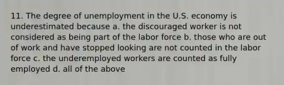 11. The degree of unemployment in the U.S. economy is underestimated because a. the discouraged worker is not considered as being part of the labor force b. those who are out of work and have stopped looking are not counted in the labor force c. the underemployed workers are counted as fully employed d. all of the above