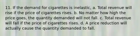 11. If the demand for cigarettes is inelastic, a. Total revenue will rise if the price of cigarettes rises. b. No matter how high the price goes, the quantity demanded will not fall. c. Total revenue will fall if the price of cigarettes rises. d. A price reduction will actually cause the quantity demanded to fall.