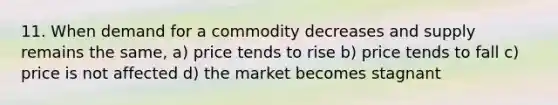 11. When demand for a commodity decreases and supply remains the same, a) price tends to rise b) price tends to fall c) price is not affected d) the market becomes stagnant