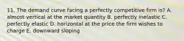 11. The demand curve facing a perfectly competitive firm is? A. almost vertical at the market quantity B. perfectly inelastic C. perfectly elastic D. horizontal at the price the firm wishes to charge E. downward sloping