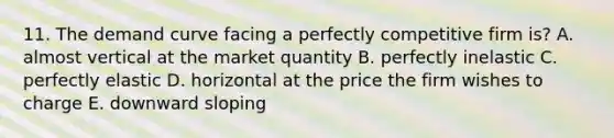 11. The demand curve facing a perfectly competitive firm is? A. almost vertical at the market quantity B. perfectly inelastic C. perfectly elastic D. horizontal at the price the firm wishes to charge E. downward sloping