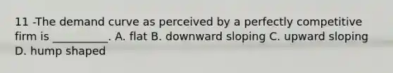 11 -The demand curve as perceived by a perfectly competitive firm is __________. A. flat B. downward sloping C. upward sloping D. hump shaped