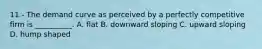 11 - The demand curve as perceived by a perfectly competitive firm is __________. A. flat B. downward sloping C. upward sloping D. hump shaped