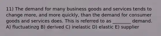 11) The demand for many business goods and services tends to change more, and more quickly, than the demand for consumer goods and services does. This is referred to as ________ demand. A) fluctuatinzg B) derived C) inelastic D) elastic E) supplier