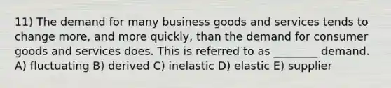 11) The demand for many business goods and services tends to change more, and more quickly, than the demand for consumer goods and services does. This is referred to as ________ demand. A) fluctuating B) derived C) inelastic D) elastic E) supplier