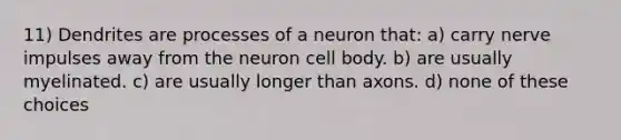 11) Dendrites are processes of a neuron that: a) carry nerve impulses away from the neuron cell body. b) are usually myelinated. c) are usually longer than axons. d) none of these choices