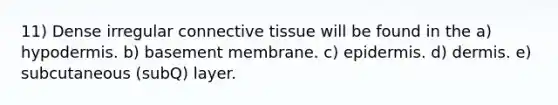 11) Dense irregular connective tissue will be found in the a) hypodermis. b) basement membrane. c) epidermis. d) dermis. e) subcutaneous (subQ) layer.