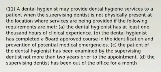 (11) A dental hygienist may provide dental hygiene services to a patient when the supervising dentist is not physically present at the location where services are being provided if the following requirements are met: (a) the dental hygienist has at least one thousand hours of clinical experience. (b) the dental hygienist has completed a Board approved course in the identification and prevention of potential medical emergencies. (c) the patient of the dental hygienist has been examined by the supervising dentist not more than two years prior to the appointment. (d) the supervising dentist has been out of the office for a month