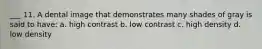 ___ 11. A dental image that demonstrates many shades of gray is said to have: a. high contrast b. low contrast c. high density d. low density
