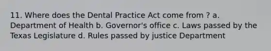 11. Where does the Dental Practice Act come from ? a. Department of Health b. Governor's office c. Laws passed by the Texas Legislature d. Rules passed by justice Department