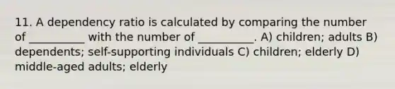 11. A dependency ratio is calculated by comparing the number of __________ with the number of __________. A) children; adults B) dependents; self-supporting individuals C) children; elderly D) middle-aged adults; elderly