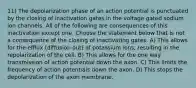 11) The depolarization phase of an action potential is punctuated by the closing of inactivation gates in the voltage gated sodium ion channels. All of the following are consequences of this inactivation except one. Choose the statement below that is not a consequence of the closing of inactivating gates. A) This allows for the efflux (diffusion out) of potassium ions, resulting in the repolarization of the cell. B) This allows for the one way transmission of action potential down the axon. C) This limits the frequency of action potentials down the axon. D) This stops the depolarization of the axon membrane.