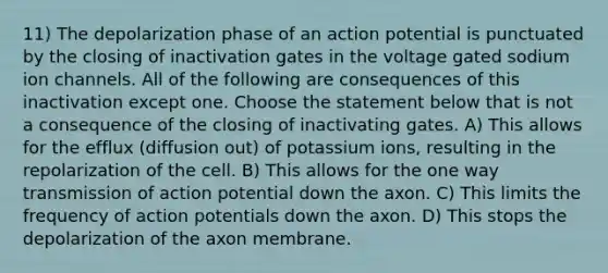 11) The depolarization phase of an action potential is punctuated by the closing of inactivation gates in the voltage gated sodium ion channels. All of the following are consequences of this inactivation except one. Choose the statement below that is not a consequence of the closing of inactivating gates. A) This allows for the efflux (diffusion out) of potassium ions, resulting in the repolarization of the cell. B) This allows for the one way transmission of action potential down the axon. C) This limits the frequency of action potentials down the axon. D) This stops the depolarization of the axon membrane.