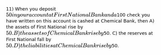 11) When you deposit 50 in your account at First National Bank and a100 check you have written on this account is cashed at Chemical Bank, then A) the assets of First National rise by 50. B) the assets of Chemical Bank rise by50. C) the reserves at First National fall by 50. D) the liabilities at Chemical Bank rise by50.