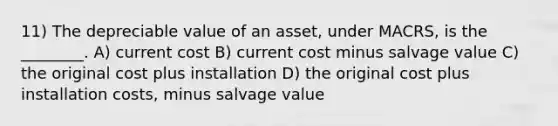 11) The depreciable value of an asset, under MACRS, is the ________. A) current cost B) current cost minus salvage value C) the original cost plus installation D) the original cost plus installation costs, minus salvage value