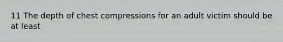 11 The depth of chest compressions for an adult victim should be at least