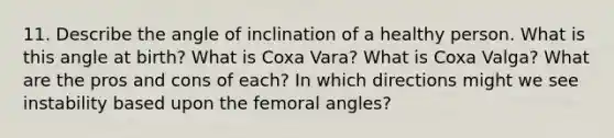 11. Describe the angle of inclination of a healthy person. What is this angle at birth? What is Coxa Vara? What is Coxa Valga? What are the pros and cons of each? In which directions might we see instability based upon the femoral angles?