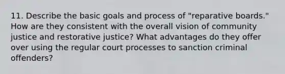 11. Describe the basic goals and process of "reparative boards." How are they consistent with the overall vision of community justice and restorative justice? What advantages do they offer over using the regular court processes to sanction criminal offenders?