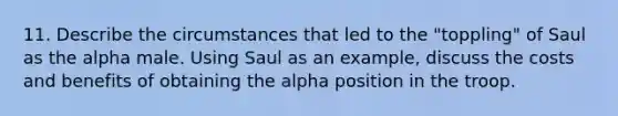 11. Describe the circumstances that led to the "toppling" of Saul as the alpha male. Using Saul as an example, discuss the costs and benefits of obtaining the alpha position in the troop.