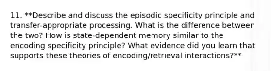 11. **Describe and discuss the episodic specificity principle and transfer-appropriate processing. What is the difference between the two? How is state-dependent memory similar to the encoding specificity principle? What evidence did you learn that supports these theories of encoding/retrieval interactions?**