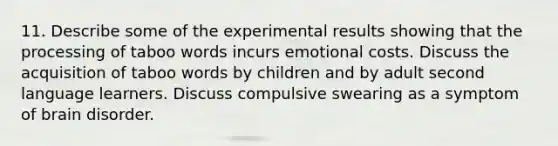 11. Describe some of the experimental results showing that the processing of taboo words incurs emotional costs. Discuss the acquisition of taboo words by children and by adult second language learners. Discuss compulsive swearing as a symptom of brain disorder.