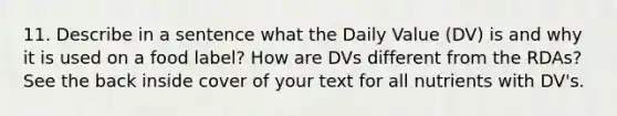 11. Describe in a sentence what the Daily Value (DV) is and why it is used on a food label? How are DVs different from the RDAs? See the back inside cover of your text for all nutrients with DV's.