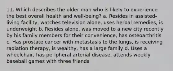 11. Which describes the older man who is likely to experience the best overall health and well-being? a. Resides in assisted-living facility, watches television alone, uses herbal remedies, is underweight b. Resides alone, was moved to a new city recently by his family members for their convenience, has osteoarthritis c. Has prostate cancer with metastasis to the lungs, is receiving radiation therapy, is wealthy, has a large family d. Uses a wheelchair, has peripheral arterial disease, attends weekly baseball games with three friends