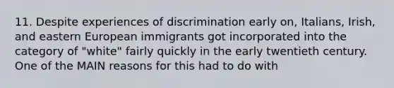 11. Despite experiences of discrimination early on, Italians, Irish, and eastern European immigrants got incorporated into the category of "white" fairly quickly in the early twentieth century. One of the MAIN reasons for this had to do with