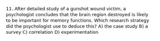 11. After detailed study of a gunshot wound victim, a psychologist concludes that the brain region destroyed is likely to be important for memory functions. Which research strategy did the psychologist use to deduce this? A) the case study B) a survey C) correlation D) experimentation