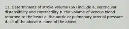 11. Determinants of stroke volume (SV) include a. ventricular distensibility and contractility b. the volume of venous blood returned to the heart c. the aortic or pulmonary arterial pressure d. all of the above e. none of the above