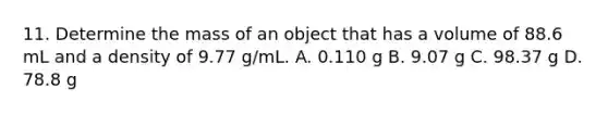 11. Determine the mass of an object that has a volume of 88.6 mL and a density of 9.77 g/mL. A. 0.110 g B. 9.07 g C. 98.37 g D. 78.8 g