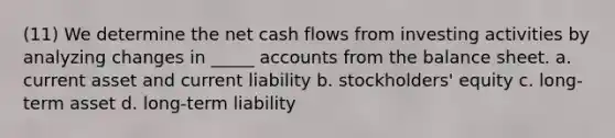 (11) We determine the net cash flows from investing activities by analyzing changes in _____ accounts from the balance sheet. a. current asset and current liability b. stockholders' equity c. long-term asset d. long-term liability