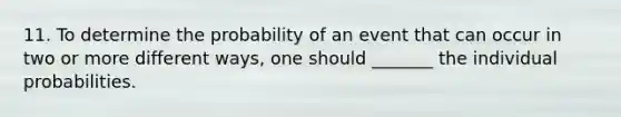 11. To determine the probability of an event that can occur in two or more different ways, one should _______ the individual probabilities.