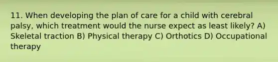 11. When developing the plan of care for a child with cerebral palsy, which treatment would the nurse expect as least likely? A) Skeletal traction B) Physical therapy C) Orthotics D) Occupational therapy